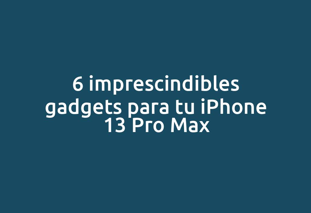 6 imprescindibles gadgets para tu iPhone 13 Pro Max