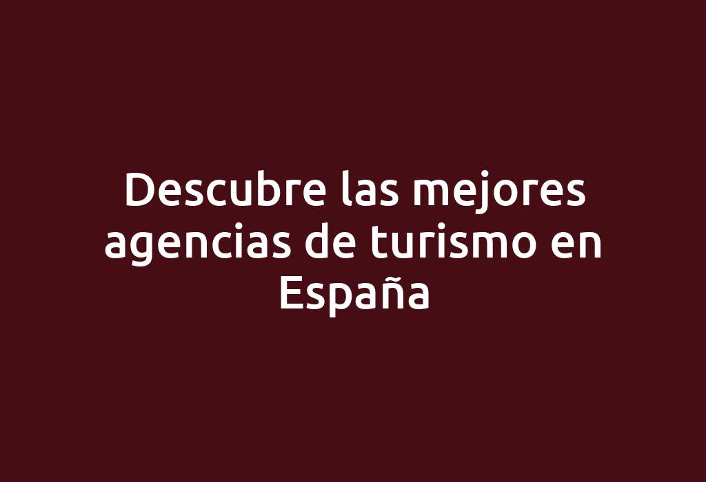 Descubre las mejores agencias de turismo en España