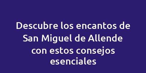 Descubre los encantos de San Miguel de Allende con estos consejos esenciales