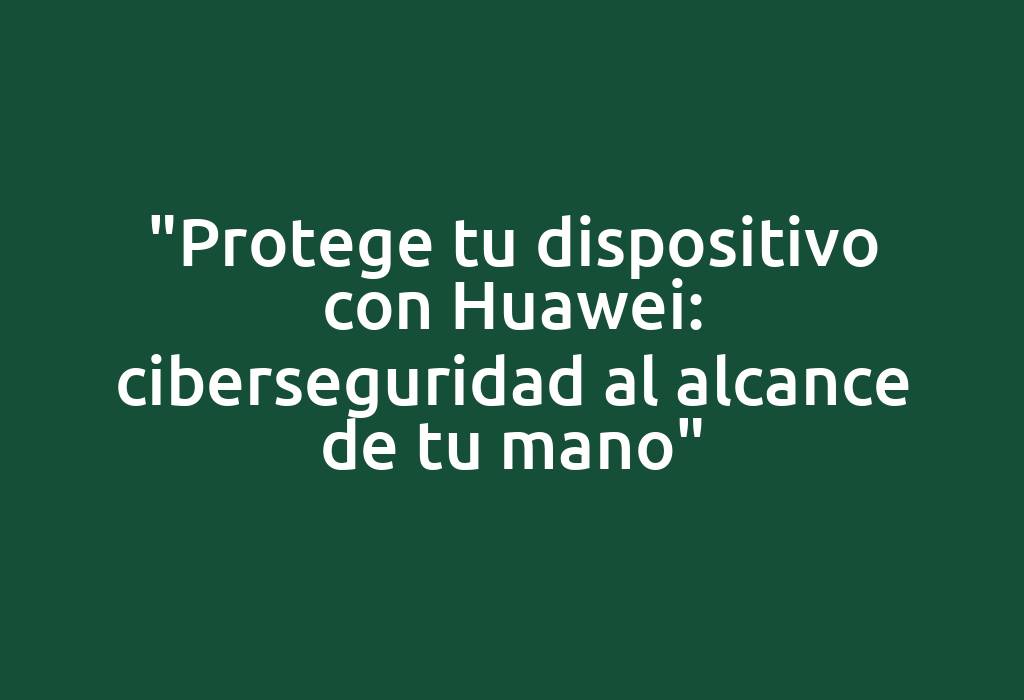 "Protege tu dispositivo con Huawei: ciberseguridad al alcance de tu mano"